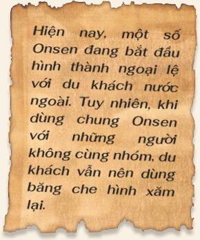 Hiện nay, một số Onsen đang bắt đầu hình thành ngoại lệ với du khách nước ngoài. Tuy nhiên, khi dùng chung Onsen với những người không cùng nhóm, du khách vẫn nên dùng băng che hình xăm lại.